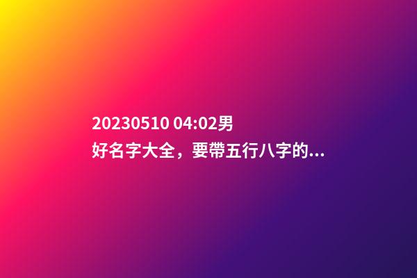 2023.05.10 04:02男好名字大全，要帶五行八字的哦